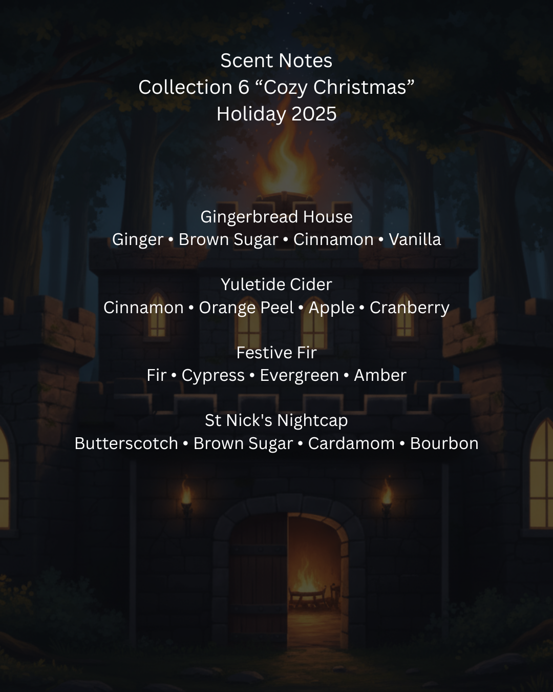 Scent notes collection for 'Cozy Christmas' holiday 2025 with a festive house background.

Gingerbread House	
Ginger ∙ Brown Sugar ∙ Cinnamon ∙ Vanilla

Yuletide Cider	
Cinnamon ∙ Orange Peel ∙ Apple ∙ Cranberry

Festive Fir	
Fir ∙ Cypress ∙ Evergreen ∙ Amber

St Nick's Nightcap	
Butterscotch ∙ Brown Sugar  ∙ Cardamom ∙ Bourbon
